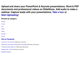 Upload and share your PowerPoint & Keynote presentations, Word & PDF documents and professional videos on SlideShare. Add audio to make a webinar. Capture leads with your presentations.  Take a tour  or  Start Uploading ! Browse by category Business Finance Tech Health Design Education View all Hot on Facebook  A Letter From The Year 2070   22483 views, 19 favorites  Apple Study: 8 easy steps to beat Microsoft (and Google)  59764 views, 275 favorites  The Real Life Social Network v2  174064 views, 929 favorites  Bangalore traffic - Solution  5943 views, 6 favorites  My Wealth Campaign 