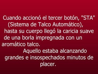 Cuando accionó el tercer botón, "STA" (Sistema de Talco Automático),  hasta su cuerpo llegó la caricia suave de una borla impregnada con un  aromático talco.  Aquello estaba alcanzando grandes e insospechados minutos de placer.   