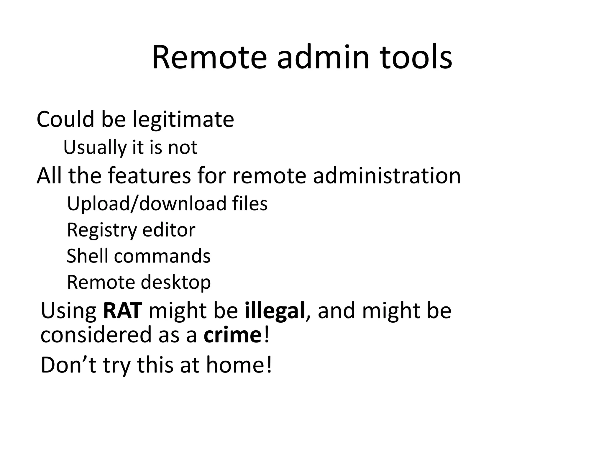 Remote admin tools
Could be legitimate
Usually it is not

All the features for remote administration
Upload/download files
Registry editor
Shell commands
Remote desktop

Using RAT might be illegal, and might be
considered as a crime!
Don’t try this at home!

 