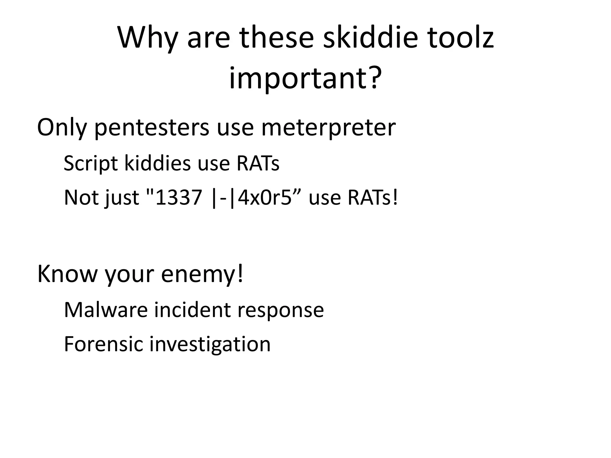 Why are these skiddie toolz
important?
Only pentesters use meterpreter
Script kiddies use RATs
Not just "1337 |-|4x0r5” use RATs!

Know your enemy!
Malware incident response
Forensic investigation

 