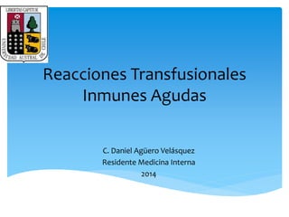 Reacciones Transfusionales 
Inmunes Agudas 
C. Daniel Agüero Velásquez 
Residente Medicina Interna 
2014 
 