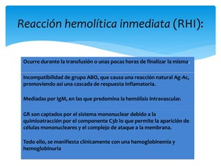 Reacción hemolítica inmediata (RHI): 
Ocurre durante la transfusión o unas pocas horas de finalizar la misma. 
Incompatibilidad de grupo ABO, que causa una reacción natural Ag-Ac, 
promoviendo así una cascada de respuesta inflamatoria. 
Mediadas por IgM, en las que predomina la hemólisis intravascular. 
GR son captados por el sistema mononuclear debido a la 
quimioatracción por el componente C3b lo que permite la aparición de 
células mononucleares y el complejo de ataque a la membrana. 
Todo ello, se manifiesta clínicamente con una hemoglobinemia y 
hemoglobinuria 
 