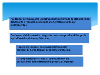 Pueden ser definidas como la destrucción incrementada de glóbulos rojos, 
del donante o receptor, después de una hemotransfusión por 
aloanticuerpos. 
Pueden ser divididas en dos categorías, que corresponden al tiempo de 
aparición de los síntomas, éstas son: 
1) reacciones agudas, que ocurren dentro de las 
primeras 24 horas después de la hemotransfusión. 
2) complicaciones retrasadas, que ocurren un día 
después de la administración del producto sanguíneo 
 