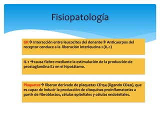 Fisiopatología 
GR Interacción entre leucocitos del donante Anticuerpos del 
receptor conduce a la liberación interleucina-1 (IL-1) 
IL-1 causa fiebre mediante la estimulación de la producción de 
prostaglandina E2 en el hipotálamo. 
Plaquetas liberan derivado de plaquetas CD154 (ligando CD40), que 
es capaz de inducir la producción de citoquinas proinflamatorias a 
partir de fibroblastos, células epiteliales y células endoteliales. 
 