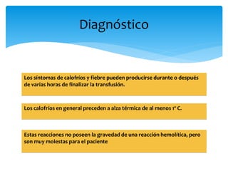 Diagnóstico 
Los síntomas de calofríos y fiebre pueden producirse durante o después 
de varias horas de finalizar la transfusión. 
Los calofríos en general preceden a alza térmica de al menos 1º C. 
Estas reacciones no poseen la gravedad de una reacción hemolítica, pero 
son muy molestas para el paciente 
 
