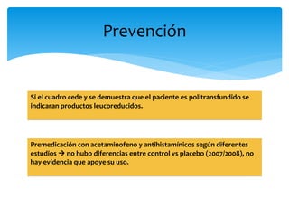 Prevención 
Si el cuadro cede y se demuestra que el paciente es politransfundido se 
indicaran productos leucoreducidos. 
Premedicación con acetaminofeno y antihistamínicos según diferentes 
estudios  no hubo diferencias entre control vs placebo (2007/2008), no 
hay evidencia que apoye su uso. 
 