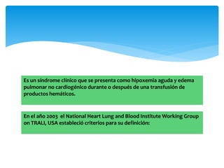 Es un síndrome clínico que se presenta como hipoxemia aguda y edema 
pulmonar no cardiogénico durante o después de una transfusión de 
productos hemáticos. 
En el año 2003 el National Heart Lung and Blood InstituteWorking Group 
on TRALI, USA estableció criterios para su definición: 
 
