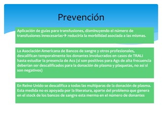 Prevención 
Aplicación de guías para transfusiones, disminuyendo el número de 
transfusiones innecesarias reduciría la morbilidad asociada a las mismas. 
La Asociación Americana de Bancos de sangre y otros profesionales, 
descalifican temporalmente los donantes involucrados en casos de TRALI 
hasta estudiar la presencia de Acs (si son positivos para Ags de alta frecuencia 
deberían ser descalificados para la donación de plasma y plaquetas, no así si 
son negativos) 
En Reino Unido se descalifica a todas las multíparas de la donación de plasma. 
Esta medida no es apoyada por la literatura, aparte del problema que genera 
en el stock de los bancos de sangre esta merma en el número de donantes 
 