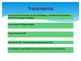 Tratamiento 
Es de soporte en función de las necesidades y no difiere del tratamiento 
de EPA de cualquier etiología 
Casos leves Oxigenoterapia 
Casos Graves VMI 
Manejo en UPC, Fluidoterapia (conservadora), DVA 
Corticoides: uso es Empiríco y no existe evidencia para utilización. 
 