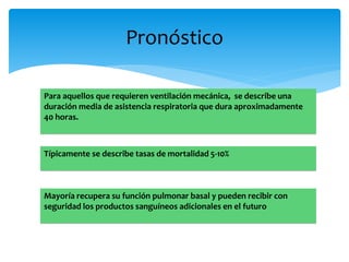Pronóstico 
Para aquellos que requieren ventilación mecánica, se describe una 
duración media de asistencia respiratoria que dura aproximadamente 
40 horas. 
Típicamente se describe tasas de mortalidad 5-10% 
Mayoría recupera su función pulmonar basal y pueden recibir con 
seguridad los productos sanguíneos adicionales en el futuro 
 