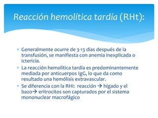 Reacción hemolítica tardía (RHt): 
 Generalmente ocurre de 3-13 días después de la 
transfusión, se manifiesta con anemia inexplicada o 
ictericia. 
 La reacción hemolítica tardía es predominantemente 
mediada por anticuerpos IgG, lo que da como 
resultado una hemólisis extravascular. 
 Se diferencia con la RHI: reacción  hígado y el 
bazo eritrocitos son capturados por el sistema 
mononuclear macrofágico 
 