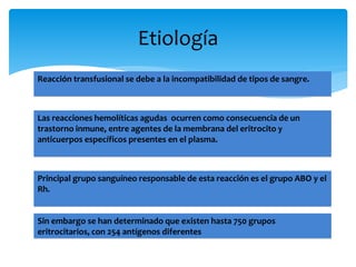 Etiología 
Reacción transfusional se debe a la incompatibilidad de tipos de sangre. 
Las reacciones hemolíticas agudas ocurren como consecuencia de un 
trastorno inmune, entre agentes de la membrana del eritrocito y 
anticuerpos específicos presentes en el plasma. 
Principal grupo sanguíneo responsable de esta reacción es el grupo ABO y el 
Rh. 
Sin embargo se han determinado que existen hasta 750 grupos 
eritrocitarios, con 254 antígenos diferentes 
 