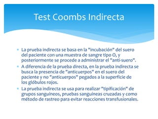 Test Coombs Indirecta 
 La prueba indirecta se basa en la "incubación" del suero 
del paciente con una muestra de sangre tipo O, y 
posteriormente se procede a administrar el "anti-suero". 
 A diferencia de la prueba directa, en la prueba indirecta se 
busca la presencia de "anticuerpos" en el suero del 
paciente y no "anticuerpos" pegados a la superficie de 
los glóbulos rojos. 
 La prueba indirecta se usa para realizar "tipificación" de 
grupos sanguíneos, pruebas sanguíneas cruzadas y como 
método de rastreo para evitar reacciones transfusionales. 
 