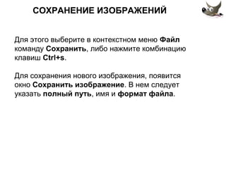 СОХРАНЕНИЕ ИЗОБРАЖЕНИЙ 
Для этого выберите в контекстном меню Файл 
команду Сохранить, либо нажмите комбинацию 
клавиш Ctrl+s. 
Для сохранения нового изображения, появится 
окно Сохранить изображение. В нем следует 
указать полный путь, имя и формат файла. 
 