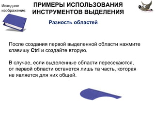 Исходное 
изображение: 
ПРИМЕРЫ ИСПОЛЬЗОВАНИЯ 
ИНСТРУМЕНТОВ ВЫДЕЛЕНИЯ 
Разность областей 
После создания первой выделенной области нажмите 
клавишу Ctrl и создайте вторую. 
В случае, если выделенные области пересекаются, 
от первой области останется лишь та часть, которая 
не является для них общей. 
 