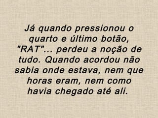 Já quando pressionou o
quarto e último botão,
"RAT"... perdeu a noção de
tudo. Quando acordou não
sabia onde estava, nem que
horas eram, nem como
havia chegado até ali.
 