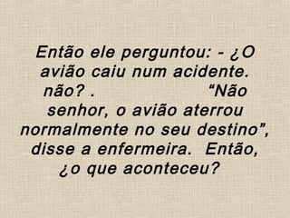 Então ele perguntou: - ¿O
avião caiu num acidente.
não? . “Não
senhor, o avião aterrou
normalmente no seu destino”,
disse a enfermeira. Então,
¿o que aconteceu?
 