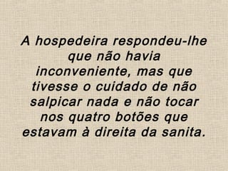 A hospedeira respondeu-lhe
que não havia
inconveniente, mas que
tivesse o cuidado de não
salpicar nada e não tocar
nos quatro botões que
estavam à direita da sanita.
 
