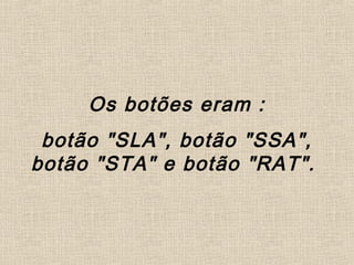Os botões eram :
botão "SLA", botão "SSA",
botão "STA" e botão "RAT".
 