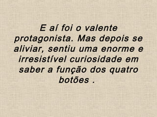 E aí foi o valente
protagonista. Mas depois se
aliviar, sentiu uma enorme e
irresistível curiosidade em
saber a função dos quatro
botões .
 