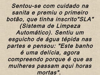 Sentou-se com cuidado na
sanita e premiu o primeiro
botão, que tinha inscrito"SLA"
(Sistema de Limpeza
Automático). Sentiu um
esguicho de água tépida nas
partes e pensou: "Este banho
é uma delícia, agora
compreendo porque é que as
mulheres passam aqui horas
mortas".
 