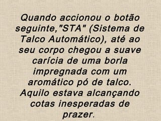 Quando accionou o botão
seguinte,"STA" (Sistema de
Talco Automático), até ao
seu corpo chegou a suave
carícia de uma borla
impregnada com um
aromático pó de talco.
Aquilo estava alcançando
cotas inesperadas de
prazer.
 
