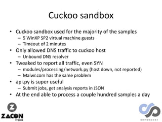 Cuckoo sandbox
• Cuckoo sandbox used for the majority of the samples
– 5 WinXP SP2 virtual machine guests
– Timeout of 2 minutes

• Only allowed DNS traffic to cuckoo host
– Unbound DNS resolver

• Tweaked to report all traffic, even SYN
– modules/processing/network.py (host down, not reported)
– Malwr.com has the same problem

• api.py is super useful
– Submit jobs, get analysis reports in JSON

• At the end able to process a couple hundred samples a day

 