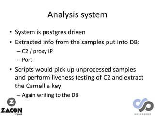 Analysis system
• System is postgres driven
• Extracted info from the samples put into DB:
– C2 / proxy IP
– Port

• Scripts would pick up unprocessed samples
and perform liveness testing of C2 and extract
the Camellia key
– Again writing to the DB

 