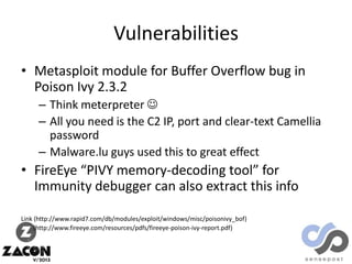 Vulnerabilities
• Metasploit module for Buffer Overflow bug in
Poison Ivy 2.3.2
– Think meterpreter 
– All you need is the C2 IP, port and clear-text Camellia
password
– Malware.lu guys used this to great effect

• FireEye “PIVY memory-decoding tool” for
Immunity debugger can also extract this info
Link (http://www.rapid7.com/db/modules/exploit/windows/misc/poisonivy_bof)
(http://www.fireeye.com/resources/pdfs/fireeye-poison-ivy-report.pdf)

 