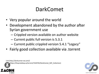 DarkComet
• Very popular around the world
• Development abandoned by the author after
Syrian government use
– Crippled version available on author website
– Current public full version is 5.3.1
– Current public crippled version 5.4.1 “Legacy”

• Fairly good collection available via .torrent
Link (http://darkcomet-rat.com/)
(https://thepiratebay.sx/torrent/7420705/DarkComet_RAT_Collection)

 