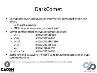 DarkComet
• Encrypted server configuration information contained within the
binary
– C2 IP, port, password
– FTP host, port, username, password, path

• Server configuration encrypted using static keys:
–
–
–
–
–
–

V5.1+
V5.0
V4.2F
V4.2
V4.1
V2.x + 3.x

: #KCMDDC51#-890
: #KCMDDC5#-890
: #KCMDDC42F#-890
: #KCMDDC42#-890
: #KCMDDC4#-890
: #KCMDDC2#-890

• Static key and password (“PWD”) used to authenticate and encrypt
communications
credit (http://www.arbornetworks.com/asert/wp-content/uploads/2012/03/Crypto-DarkComet-Report1.pdf)

 