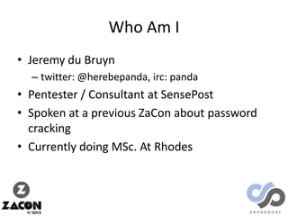 Who Am I
• Jeremy du Bruyn
– twitter: @herebepanda, irc: panda

• Pentester / Consultant at SensePost
• Spoken at a previous ZaCon about password
cracking
• Currently doing MSc. At Rhodes

 