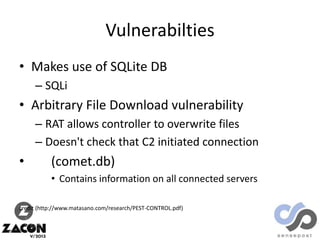 Vulnerabilties
• Makes use of SQLite DB
– SQLi

• Arbitrary File Download vulnerability
– RAT allows controller to overwrite files
– Doesn't check that C2 initiated connection

•

(comet.db)
• Contains information on all connected servers

credit (http://www.matasano.com/research/PEST-CONTROL.pdf)

 