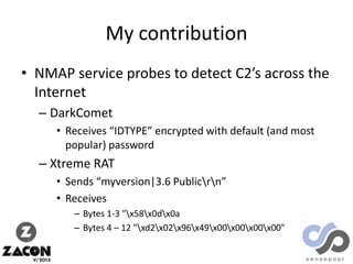 My contribution
• NMAP service probes to detect C2’s across the
Internet
– DarkComet
• Receives “IDTYPE” encrypted with default (and most
popular) password

– Xtreme RAT
• Sends “myversion|3.6 Publicrn”
• Receives
– Bytes 1-3 "x58x0dx0a
– Bytes 4 – 12 "xd2x02x96x49x00x00x00x00"

 