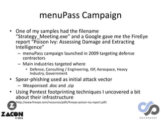 menuPass Campaign
• One of my samples had the filename
“Strategy_Meeting.exe” and a Google gave me the FireEye
report “Poison Ivy: Assessing Damage and Extracting
Intelligence”
– menuPass campaign launched in 2009 targeting defense
contractors
– Main industries targeted where
• Defense, Consulting / Engineering, ISP, Aerospace, Heavy
Industry, Government

• Spear-phishing used as initial attack vector
– Weaponised .doc and .zip

• Using Pentest footprinting techniques I uncovered a bit
about their infrastructure
Link (http://www.fireeye.com/resources/pdfs/fireeye-poison-ivy-report.pdf)

 