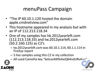 menuPass Campaign
• “The IP 60.10.1.120 hosted the domain
apple.cmdnetview.com”
• This hostname appeared in my analysis but with
an IP of 112.213.118.34
• One of my samples has hk.2012yearleft.com
(112.213.118.33) and tw.2012yearleft.com
(50.2.160.125) as C2’s
– tw.2012yearleft.com was 60.10.1.114, 60.1.1.114 in
FireEye report
– 5 live samples using this C2 in my collection
– All used Camellia key “ketcxsAWfeAxiQ64ndURvA==”

 