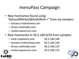 menuPass Campaign
• New hostnames found using
“ketcxsAWfeAxiQ64ndURvA==” from my samples:
– banana.cmdnetview.com
– drives.methoder.com
– muller.exprenum.com

• New hostnames in 50.2.160.0/24 from samples:
–
–
–
–

kmd.crabdance.com
banana.cmdnetview.com
drives.methoder.com
muller.exprenum.com

50.2.160.104
50.2.160.146
50.2.160.125
50.2.160.125

 