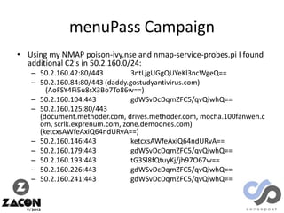 menuPass Campaign
• Using my NMAP poison-ivy.nse and nmap-service-probes.pi I found
additional C2's in 50.2.160.0/24:
– 50.2.160.42:80/443
3ntLjgUGgQUYeKl3ncWgeQ==
– 50.2.160.84:80/443 (daddy.gostudyantivirus.com)
(AoFSY4Fi5u8sX3Bo7To86w==)
– 50.2.160.104:443
gdWSvDcDqmZFC5/qvQiwhQ==
– 50.2.160.125:80/443
(document.methoder.com, drives.methoder.com, mocha.100fanwen.c
om, scrlk.exprenum.com, zone.demoones.com)
(ketcxsAWfeAxiQ64ndURvA==)
– 50.2.160.146:443
ketcxsAWfeAxiQ64ndURvA==
– 50.2.160.179:443
gdWSvDcDqmZFC5/qvQiwhQ==
– 50.2.160.193:443
tG3Sl8fQtuyKj/jh97O67w==
– 50.2.160.226:443
gdWSvDcDqmZFC5/qvQiwhQ==
– 50.2.160.241:443
gdWSvDcDqmZFC5/qvQiwhQ==

 