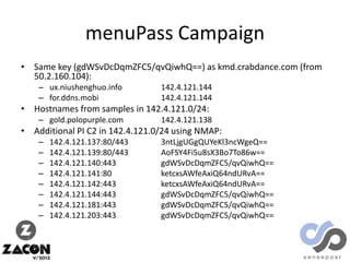 menuPass Campaign
• Same key (gdWSvDcDqmZFC5/qvQiwhQ==) as kmd.crabdance.com (from
50.2.160.104):
– ux.niushenghuo.info
– for.ddns.mobi

142.4.121.144
142.4.121.144

• Hostnames from samples in 142.4.121.0/24:
– gold.polopurple.com

142.4.121.138

• Additional PI C2 in 142.4.121.0/24 using NMAP:
–
–
–
–
–
–
–
–

142.4.121.137:80/443
142.4.121.139:80/443
142.4.121.140:443
142.4.121.141:80
142.4.121.142:443
142.4.121.144:443
142.4.121.181:443
142.4.121.203:443

3ntLjgUGgQUYeKl3ncWgeQ==
AoFSY4Fi5u8sX3Bo7To86w==
gdWSvDcDqmZFC5/qvQiwhQ==
ketcxsAWfeAxiQ64ndURvA==
ketcxsAWfeAxiQ64ndURvA==
gdWSvDcDqmZFC5/qvQiwhQ==
gdWSvDcDqmZFC5/qvQiwhQ==
gdWSvDcDqmZFC5/qvQiwhQ==

 