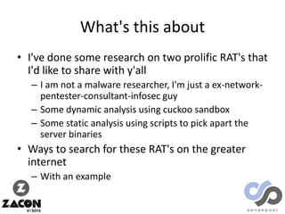 What's this about
• I've done some research on two prolific RAT's that
I'd like to share with y'all
– I am not a malware researcher, I'm just a ex-networkpentester-consultant-infosec guy
– Some dynamic analysis using cuckoo sandbox
– Some static analysis using scripts to pick apart the
server binaries

• Ways to search for these RAT's on the greater
internet
– With an example

 