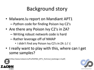 Background story
• Malware.lu report on Mandiant APT1
– Python code for finding Poison Ivy C2's

• Are there any Poison Ivy C2's in ZA?
– Writing robust network code is hard
– Rather leverage off of NMAP
• I didn’t find any Poison Ivy C2's in ZA :) / :(

• I really want to play with this, where can I get
some samples?
credit (http://www.malware.lu/Pro/RAP002_APT1_Technical_backstage.1.0.pdf)

 
