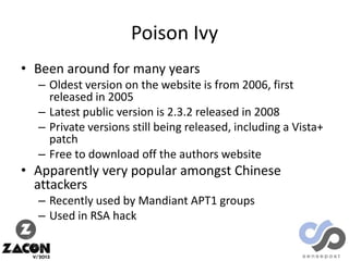 Poison Ivy
• Been around for many years
– Oldest version on the website is from 2006, first
released in 2005
– Latest public version is 2.3.2 released in 2008
– Private versions still being released, including a Vista+
patch
– Free to download off the authors website

• Apparently very popular amongst Chinese
attackers
– Recently used by Mandiant APT1 groups
– Used in RSA hack

 