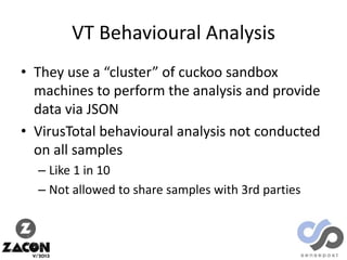 VT Behavioural Analysis
• They use a “cluster” of cuckoo sandbox
machines to perform the analysis and provide
data via JSON
• VirusTotal behavioural analysis not conducted
on all samples
– Like 1 in 10
– Not allowed to share samples with 3rd parties

 