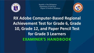 Republic of the Philippines
Department of Education
Region X-Northern Mindanao
RX Adobe Computer-Based Regional
Achievement Test for Grade 6, Grade
10, Grade 12, and Paper Pencil Test
for Grade 3 Learners
EXAMINER'S HANDBOOK
 