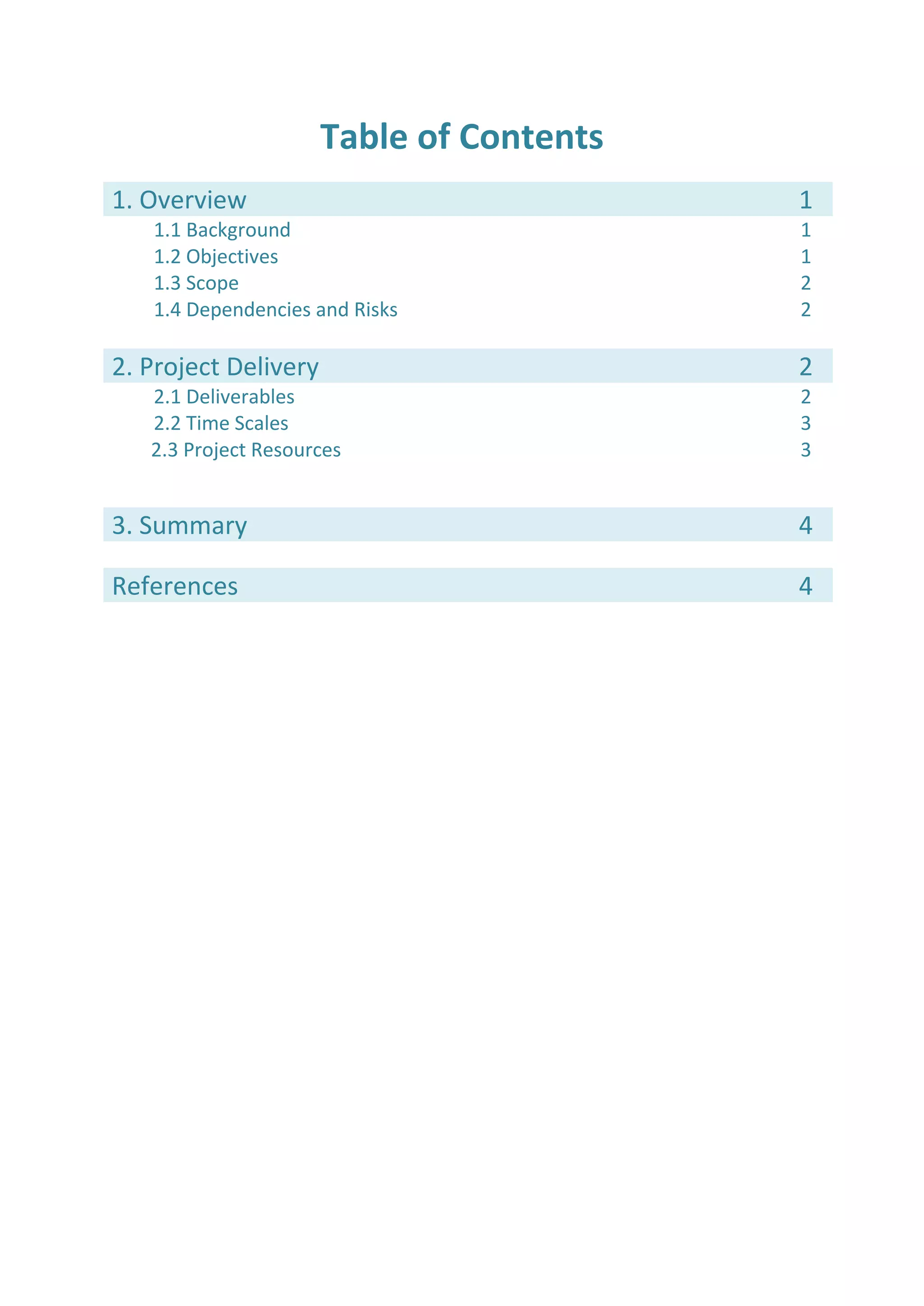 Table of Contents
1. Overview 1
1.1 Background 1
1.2 Objectives 1
1.3 Scope 2
1.4 Dependencies and Risks 2
2. Project Delivery 2
2.1 Deliverables 2
2.2 Time Scales
2.3 Project Resources
3
3
3. Summary 4
References 4
 