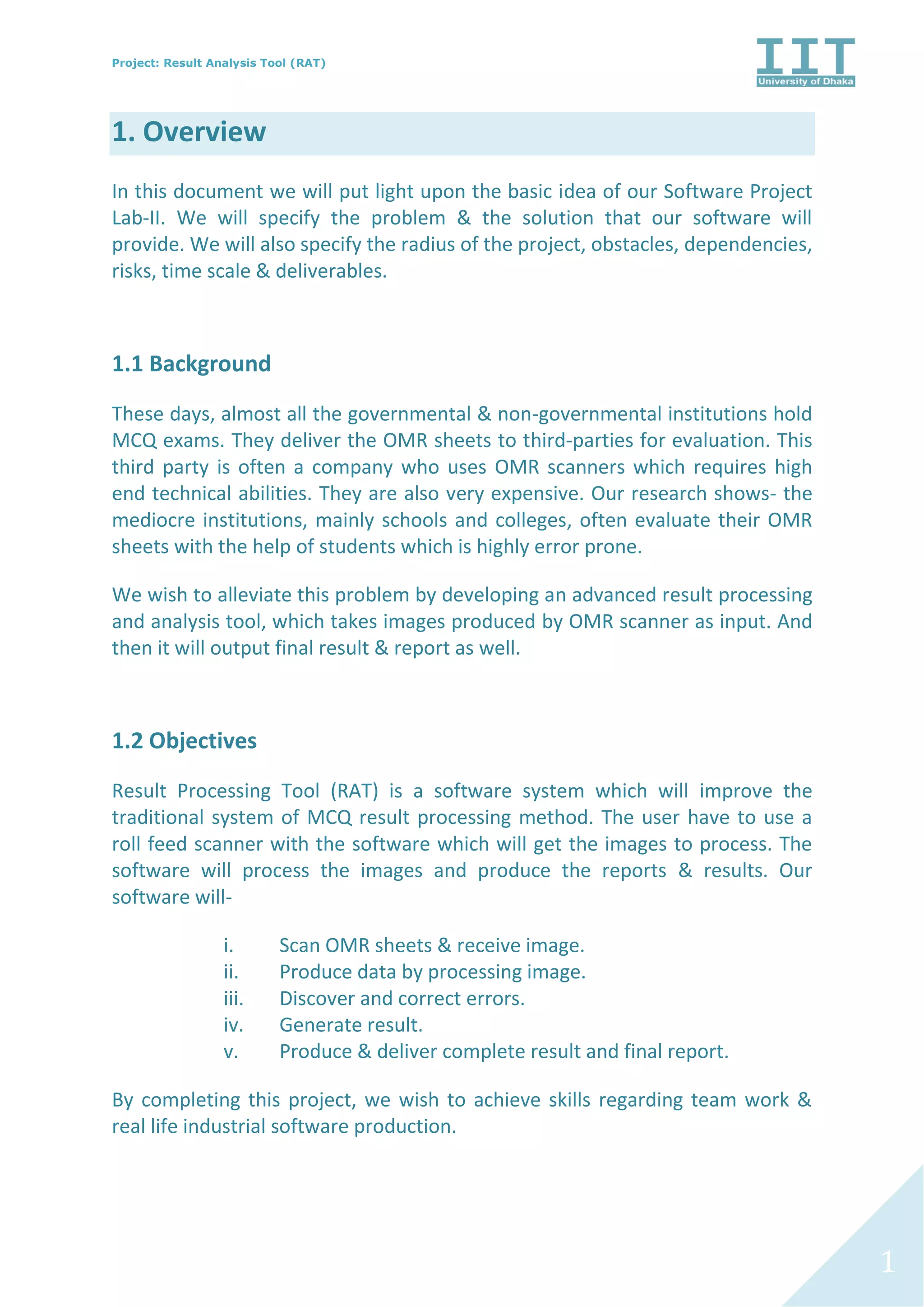 Project: Result Analysis Tool (RAT)
1
1. Overview
In this document we will put light upon the basic idea of our Software Project
Lab-II. We will specify the problem & the solution that our software will
provide. We will also specify the radius of the project, obstacles, dependencies,
risks, time scale & deliverables.
1.1 Background
These days, almost all the governmental & non-governmental institutions hold
MCQ exams. They deliver the OMR sheets to third-parties for evaluation. This
third party is often a company who uses OMR scanners which requires high
end technical abilities. They are also very expensive. Our research shows- the
mediocre institutions, mainly schools and colleges, often evaluate their OMR
sheets with the help of students which is highly error prone.
We wish to alleviate this problem by developing an advanced result processing
and analysis tool, which takes images produced by OMR scanner as input. And
then it will output final result & report as well.
1.2 Objectives
Result Processing Tool (RAT) is a software system which will improve the
traditional system of MCQ result processing method. The user have to use a
roll feed scanner with the software which will get the images to process. The
software will process the images and produce the reports & results. Our
software will-
i. Scan OMR sheets & receive image.
ii. Produce data by processing image.
iii. Discover and correct errors.
iv. Generate result.
v. Produce & deliver complete result and final report.
By completing this project, we wish to achieve skills regarding team work &
real life industrial software production.
 