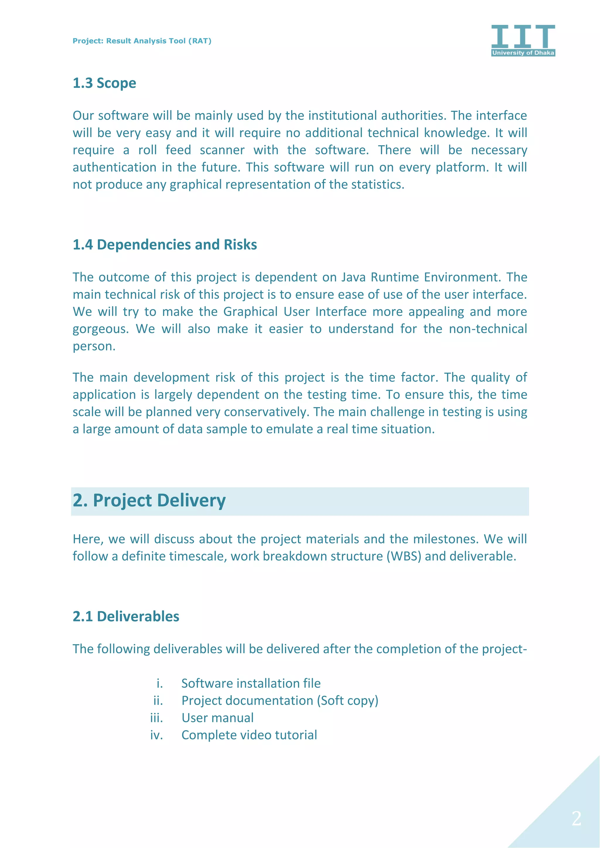 Project: Result Analysis Tool (RAT)
2
1.3 Scope
Our software will be mainly used by the institutional authorities. The interface
will be very easy and it will require no additional technical knowledge. It will
require a roll feed scanner with the software. There will be necessary
authentication in the future. This software will run on every platform. It will
not produce any graphical representation of the statistics.
1.4 Dependencies and Risks
The outcome of this project is dependent on Java Runtime Environment. The
main technical risk of this project is to ensure ease of use of the user interface.
We will try to make the Graphical User Interface more appealing and more
gorgeous. We will also make it easier to understand for the non-technical
person.
The main development risk of this project is the time factor. The quality of
application is largely dependent on the testing time. To ensure this, the time
scale will be planned very conservatively. The main challenge in testing is using
a large amount of data sample to emulate a real time situation.
2. Project Delivery
Here, we will discuss about the project materials and the milestones. We will
follow a definite timescale, work breakdown structure (WBS) and deliverable.
2.1 Deliverables
The following deliverables will be delivered after the completion of the project-
i. Software installation file
ii. Project documentation (Soft copy)
iii. User manual
iv. Complete video tutorial
 