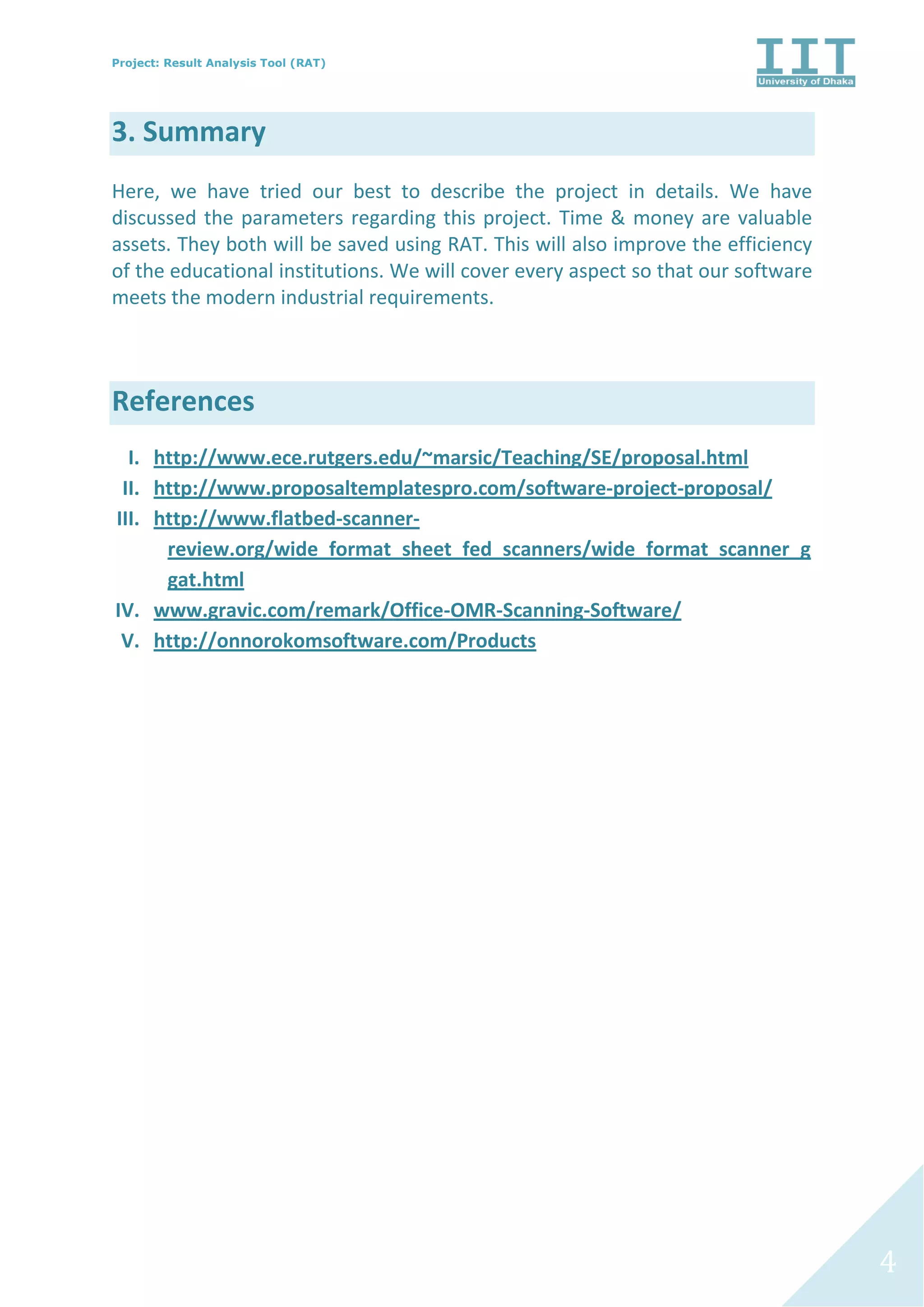 Project: Result Analysis Tool (RAT)
4
3. Summary
Here, we have tried our best to describe the project in details. We have
discussed the parameters regarding this project. Time & money are valuable
assets. They both will be saved using RAT. This will also improve the efficiency
of the educational institutions. We will cover every aspect so that our software
meets the modern industrial requirements.
References
I. http://www.ece.rutgers.edu/~marsic/Teaching/SE/proposal.html
II. http://www.proposaltemplatespro.com/software-project-proposal/
III. http://www.flatbed-scanner-
review.org/wide_format_sheet_fed_scanners/wide_format_scanner_g
gat.html
IV. www.gravic.com/remark/Office-OMR-Scanning-Software/
V. http://onnorokomsoftware.com/Products
 