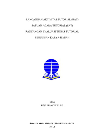 RANCANGAN AKTIVITAS TUTORIAL (RAT)
SATUAN ACARA TUTORIAL (SAT)
RANCANGAN EVALUASI TUGAS TUTORIAL
PENULISAN KARYA ILMIAH
Oleh :
RINO DESANTO W., S.E.
POKJAR KOTA MADIUN UPBJJ-UT SURABAYA
2011.1
 