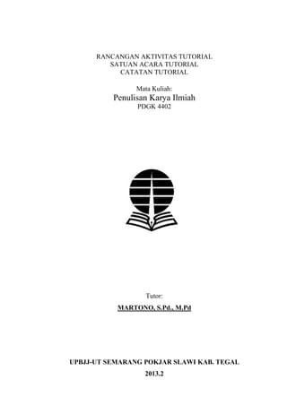 RANCANGAN AKTIVITAS TUTORIAL
SATUAN ACARA TUTORIAL
CATATAN TUTORIAL
Mata Kuliah:

Penulisan Karya Ilmiah
PDGK 4402

Tutor:
MARTONO, S.Pd., M.Pd

UPBJJ-UT SEMARANG POKJAR SLAWI KAB. TEGAL
2013.2

 
